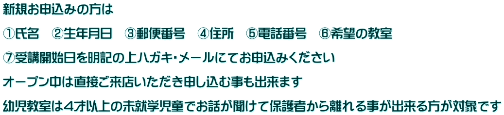 新規お申込みの方は  ①氏名　②生年月日　③郵便番号　④住所　⑤電話番号　⑥希望の教室　  ⑦受講開始日を明記の上ハガキ・メールにてお申込みください　  オープン中は直接ご来店いただき申し込む事も出来ます  幼児教室は4才以上の未就学児童でお話が聞けて保護者から離れる事が出来る方が対象です
